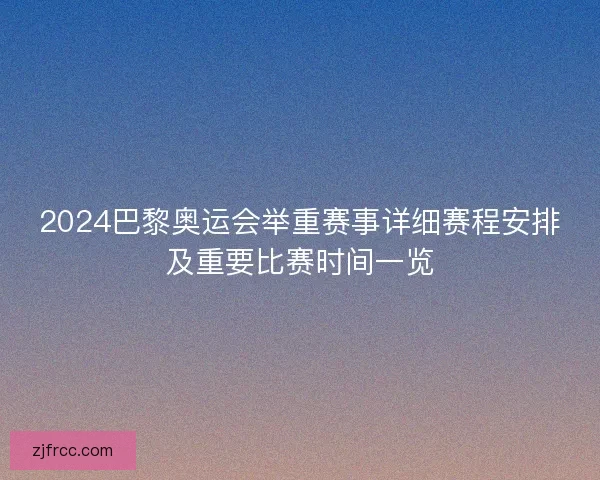 2024巴黎奥运会举重赛事详细赛程安排及重要比赛时间一览