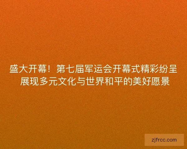盛大开幕！第七届军运会开幕式精彩纷呈 展现多元文化与世界和平的美好愿景