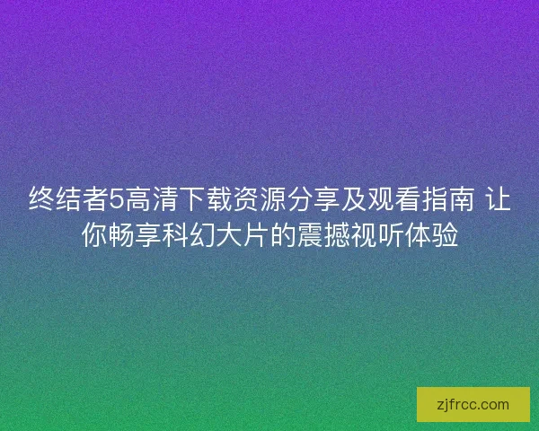 终结者5高清下载资源分享及观看指南 让你畅享科幻大片的震撼视听体验