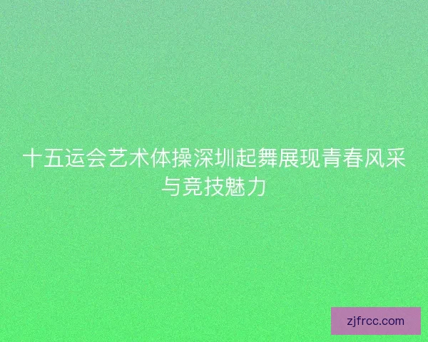 十五运会艺术体操深圳起舞展现青春风采与竞技魅力