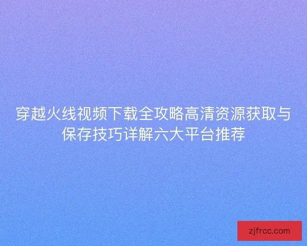 穿越火线视频下载全攻略高清资源获取与保存技巧详解六大平台推荐