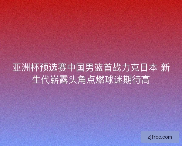 亚洲杯预选赛中国男篮首战力克日本 新生代崭露头角点燃球迷期待高