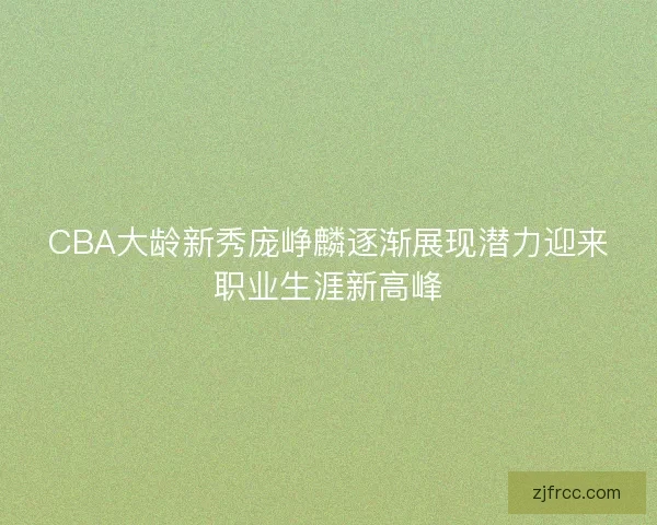 CBA大龄新秀庞峥麟逐渐展现潜力迎来职业生涯新高峰
