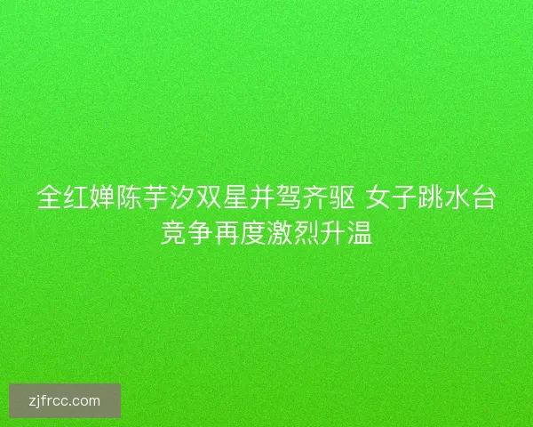 全红婵陈芋汐双星并驾齐驱 女子跳水台竞争再度激烈升温 全红婵陈芋汐双星并驾齐驱 女子跳水台竞争再度激烈升温