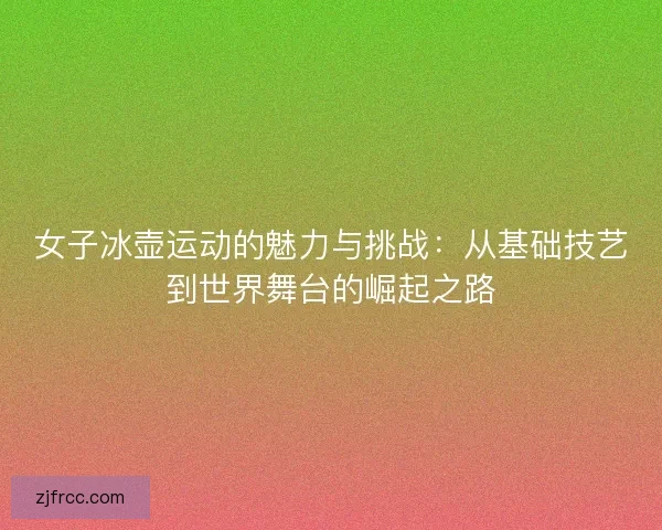 女子冰壶运动的魅力与挑战:从基础技艺到世界舞台的崛起之路 女子冰壶运动的魅力与挑战:从基础技艺到世界舞台的崛起之路