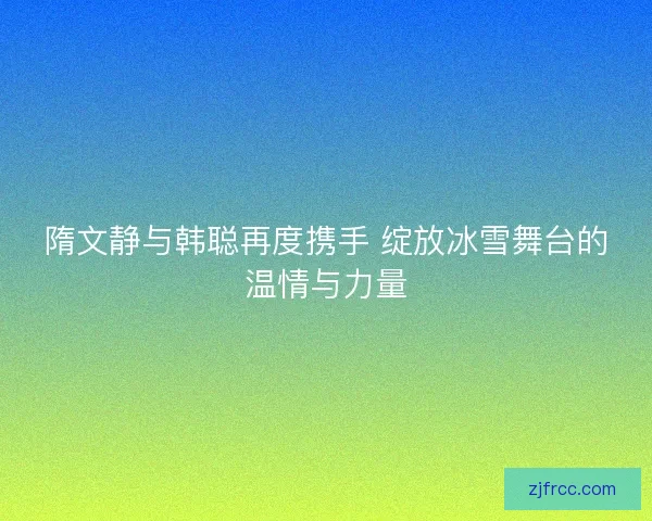 隋文静与韩聪再度携手 绽放冰雪舞台的温情与力量