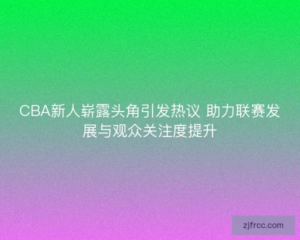 CBA新人崭露头角引发热议 助力联赛发展与观众关注度提升