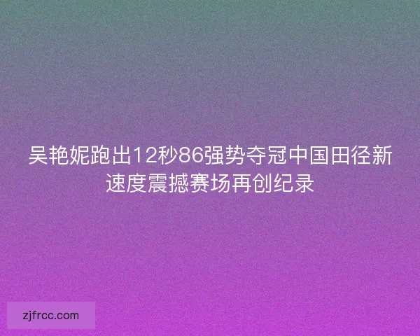 吴艳妮跑出12秒86强势夺冠中国田径新速度震撼赛场再创纪录