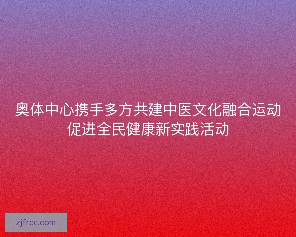 奥体中心携手多方共建中医文化融合运动促进全民健康新实践活动