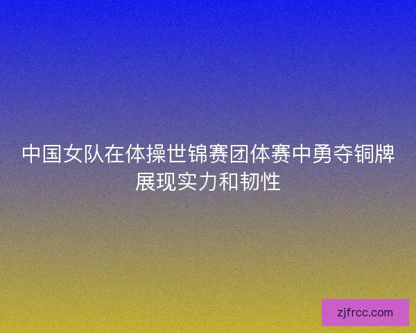 中国女队在体操世锦赛团体赛中勇夺铜牌展现实力和韧性 中国女队在体操世锦赛团体赛中勇夺铜牌展现实力和韧性