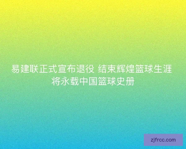易建联正式宣布退役 结束辉煌篮球生涯 将永载中国篮球史册