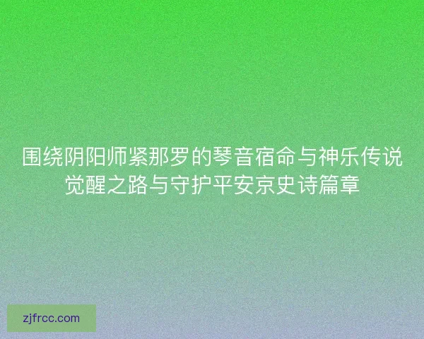 围绕阴阳师紧那罗的琴音宿命与神乐传说觉醒之路与守护平安京史诗篇章