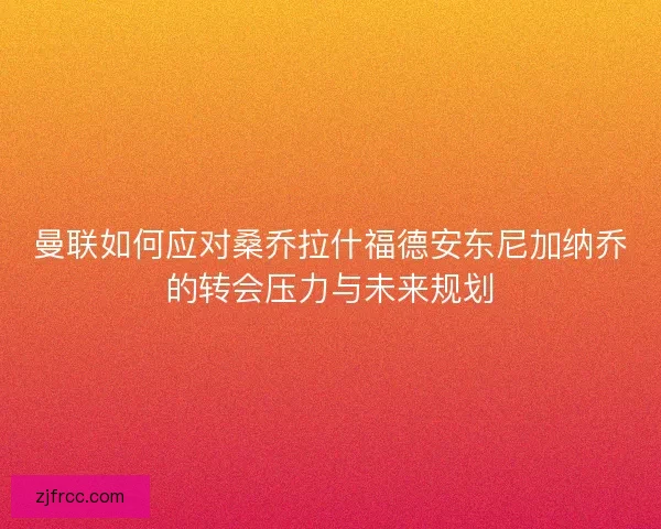 曼联如何应对桑乔拉什福德安东尼加纳乔的转会压力与未来规划