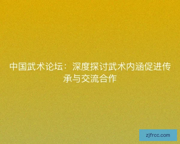 中国武术论坛：深度探讨武术内涵促进传承与交流合作