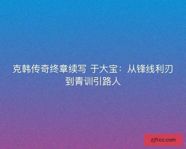 克韩传奇终章续写 于大宝：从锋线利刃到青训引路人