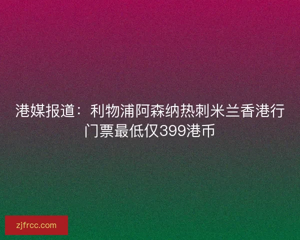 港媒报道：利物浦阿森纳热刺米兰香港行门票最低仅399港币