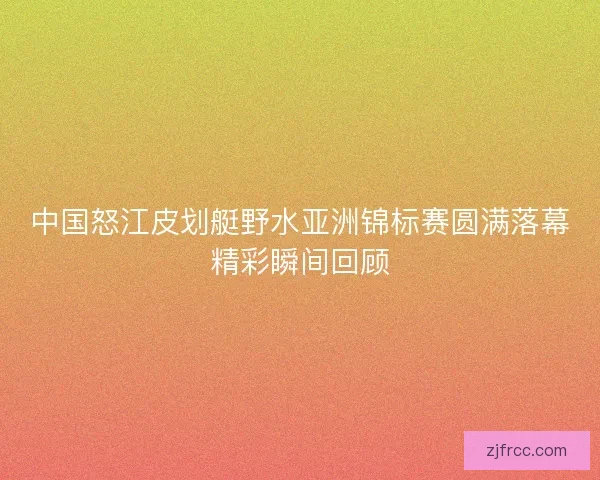 中国怒江皮划艇野水亚洲锦标赛圆满落幕精彩瞬间回顾