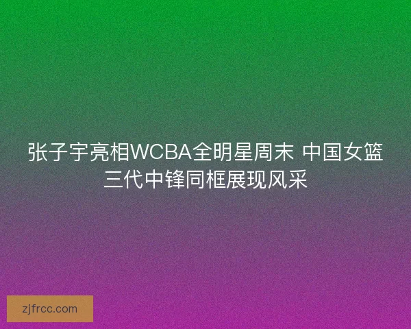 张子宇亮相WCBA全明星周末 中国女篮三代中锋同框展现风采 张子宇亮相WCBA全明星周末 中国女篮三代中锋同框展现风采